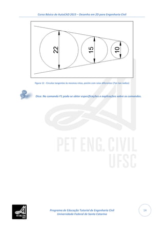 Curso Básico de AutoCAD 2015 – Desenho em 2D para Engenharia Civil
14
Figura 12 - Círculos tangentes às mesmas retas, porém com raios diferentes (Tan tan radius)
Dica: No comando F1 pode-se obter especificações e explicações sobre os comandos.
Programa de Educação Tutorial de Engenharia Civil
Universidade Federal de Santa Catarina
 
