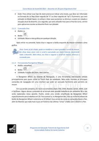 Curso Básico de AutoCAD 2015 – Desenho em 2D para Engenharia Civil
16
• Scale: Para utilizar esse tipo de zoom precisa-se indicar uma escala, que deve ser informada
no formato Nx ou Nxp (fator seguido de “x” ou fator seguido de “xp”). O primeiro, que será
utilizado no Model Space, irá utilizar o fator para aumentar ou diminuir o zoom em relação à
situação atual do desenho. Já o segundo, que será utilizado mais para o final do curso, servirá
para aplicarmos escalas ao desenho final a ser plotado.
2.1.2 Comando Pan
• Atalho: p;
• Botão: ;
• Utilidade: Move a área gráfica em qualquer direção.
Após entrar no comando, basta clicar e segurar o botão esquerdo do mouse e arrastar a área
gráfica.
Dica: Como já foi citado, pode-se modificar o zoom girando o scroll do mouse.
Ao clicar duas vezes com o scroll é executado um Zoom Extents, mostrando
todo o desenho. Além disso, ao clicar e segurar o scroll do mouse, ativa-se o
comando pan.
2.1.3 Ferramenta Navigation Wheel
• Atalho: navswheel;
• Botão: ;
• Utilidade: Funções de Zoom, Pan e outras.
A Navigation Wheel, ou Volante de Navegação, é uma ferramenta interessante voltada
principalmente para quem utiliza os Touch Pads de notebooks. Nela estão reunidos os principais
comandos de navegação em uma interface que pode ser acessada facilmente pelo ponteiro do
mouse.
Em sua versão completa, ela reúne os comandos Zoom, Pan, Orbit, Rewind, Center, Walk, Look
e Up/Down. Alguns desses comandos só se tornam úteis quando trabalha-se em ambiente 3D e não
serão explanados nessa apostila. Porém, existe uma versão simplificada da Navigation Wheel
especificamente para trabalhos em 2D. Para acessá-la, na Navigation Bar, clica-se na flecha abaixo do
botão da Navigation Wheel e seleciona-se 2D Wheel. Essa versão da reúne os comandos Zoom e Pan,
além do Rewind, que nada mais é que um histórico das últimas “cenas” criadas com o Zoom e o Pan.
Programa de Educação Tutorial de Engenharia Civil
Universidade Federal de Santa Catarina
 