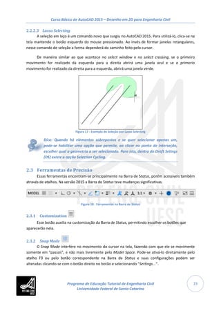 Curso Básico de AutoCAD 2015 – Desenho em 2D para Engenharia Civil
19
2.2.2.3 Lasso Selecting
A seleção em laço é um comando novo que surgiu no AutoCAD 2015. Para utilizá-lo, clica-se na
tela mantendo o botão esquerdo do mouse pressionado. Ao invés de formar janelas retangulares,
nesse comando de seleção a forma dependerá do caminho feito pelo cursor.
De maneira similar ao que acontece no select window e no select crossing, se o primeiro
movimento for realizado da esquerda para a direita abrirá uma janela azul e se o primerio
movimento for realizado da direita para a esquerda, abrirá uma janela verde.
Figura 17 - Exemplo de Seleção por Lasso Selecting
Dica: Quando há elementos sobrepostos e se quer selecionar apenas um,
pode-se habilitar uma opção que permite, ao clicar no ponto de interseção,
escolher qual a geometria a ser selecionada. Para isto, dentro do Draft Setings
(DS) existe a opção Selection Cycling.
2.3 Ferramentas de Precisão
Essas ferramentas encontram-se principalmente na Barra de Status, porém acessíveis também
através de atalhos. Na versão 2015 a Barra de Status teve mudanças significativas.
Figura 18 - Ferramentas na Barra de Status
2.3.1 Customization
Esse botão auxilia na customização da Barra de Status, permitindo escolher os botões que
aparecerão nela.
2.3.2 Snap Mode
O Snap Mode interfere no movimento do cursor na tela, fazendo com que ele se movimente
somente em “passos”, e não mais livremente pelo Model Space. Pode-se ativá-lo diretamente pelo
atalho F9 ou pelo botão correspondente na Barra de Status e suas configurações podem ser
alteradas clicando-se com o botão direito no botão e selecionando “Settings...”.
Programa de Educação Tutorial de Engenharia Civil
Universidade Federal de Santa Catarina
 