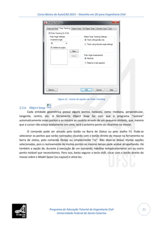Curso Básico de AutoCAD 2015 – Desenho em 2D para Engenharia Civil
21
Figura 21 - Janela de opções do Polar Tracking
2.3.6 Object Snap
Cada entidade geométrica possui alguns pontos notáveis, como mediana, perpendicular,
tangente, centro, etc. A ferramenta Object Snap faz com que o programa “rastreie”
automaticamente esses pontos e os mostre ao usuário através de um pequeno símbolo, que, mesmo
que o cursor não esteja exatamente em cima, será o próximo ponto ao clicarmos no mouse.
O comando pode ser ativado pelo botão na Barra de Status ou pelo atalho F3. Pode-se
selecionar os pontos que serão rastreados clicando com o botão direito do mouse na ferramenta na
barra de status, pelo comando Osnap ou simplesmente “os”. Não deve-se deixar muitas opções
selecionadas, pois o rastreamento de muitos pontos ao mesmo tempo pode acabar atrapalhando. Há
também a opção de, durante a execução de um comando, habilitar temporariamente um ou outro
ponto notável que necessitamos. Para isso, basta segurar a tecla shift, clicar com o botão direito do
mouse sobre o Model Space (ou Layout) e ativá-los.
Programa de Educação Tutorial de Engenharia Civil
Universidade Federal de Santa Catarina
 