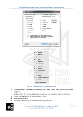 Curso Básico de AutoCAD 2015 – Desenho em 2D para Engenharia Civil
22
Figura 22 - Janela de opções do Object Snap
Figura 23 - Configuração Object Snap na Barra de Status
• Endpoint: Rastreia pontos finais de elementos como linhas, splines, arcos, polilinhas e lados de
polígonos;
• Midpoint: Rastreia o ponto médio de linhas, splines, arcos, polilinhas e lados de polígonos;
• Center: Rastreia o centro de círculos, elipses e arcos;
• Node: Rastreia pontos;
• Quadrant: Rastreia os quadrantes de círculos, elipses e arcos;
Programa de Educação Tutorial de Engenharia Civil
Universidade Federal de Santa Catarina
 