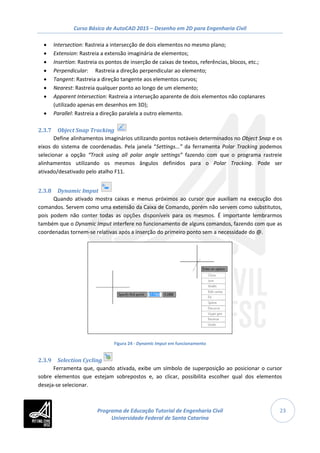 Curso Básico de AutoCAD 2015 – Desenho em 2D para Engenharia Civil
23
• Intersection: Rastreia a intersecção de dois elementos no mesmo plano;
• Extension: Rastreia a extensão imaginária de elementos;
• Insertion: Rastreia os pontos de inserção de caixas de textos, referências, blocos, etc.;
• Perpendicular: Rastreia a direção perpendicular ao elemento;
• Tangent: Rastreia a direção tangente aos elementos curvos;
• Nearest: Rastreia qualquer ponto ao longo de um elemento;
• Apparent Intersection: Rastreia a interseção aparente de dois elementos não coplanares
(utilizado apenas em desenhos em 3D);
• Parallel: Rastreia a direção paralela a outro elemento.
2.3.7 Object Snap Tracking
Define alinhamentos imaginários utilizando pontos notáveis determinados no Object Snap e os
eixos do sistema de coordenadas. Pela janela “Settings...” da ferramenta Polar Tracking podemos
selecionar a opção “Track using all polar angle settings” fazendo com que o programa rastreie
alinhamentos utilizando os mesmos ângulos definidos para o Polar Tracking. Pode ser
ativado/desativado pelo atalho F11.
2.3.8 Dynamic Imput
Quando ativado mostra caixas e menus próximos ao cursor que auxiliam na execução dos
comandos. Servem como uma extensão da Caixa de Comando, porém não servem como substitutos,
pois podem não conter todas as opções disponíveis para os mesmos. É importante lembrarmos
também que o Dynamic Imput interfere no funcionamento de alguns comandos, fazendo com que as
coordenadas tornem-se relativas após a inserção do primeiro ponto sem a necessidade do @.
Figura 24 - Dynamic Imput em funcionamento
2.3.9 Selection Cycling
Ferramenta que, quando ativada, exibe um símbolo de superposição ao posicionar o cursor
sobre elementos que estejam sobrepostos e, ao clicar, possibilita escolher qual dos elementos
deseja-se selecionar.
Programa de Educação Tutorial de Engenharia Civil
Universidade Federal de Santa Catarina
 