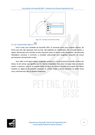 Curso Básico de AutoCAD 2015 – Desenho em 2D para Engenharia Civil
24
Figura 25 - Exemplo de Selection Cycling
2.3.10 Isolate/Hide Objects
Essa é mais uma novidade do AutoCAD 2015. O comando serve para congelar objetos, de
forma que eles não apareçam mais na tela, não podendo ser modificados. No comando Isolate, o
objeto selecionado será mantido na tela enquanto todos os outros serão congelados. No comando
Hideobjects acontece o contrário, a entidade selecionada será congelada enquanto as outras
permanecem normalmente na tela.
Para saber se há algum objeto congelado, verifica-se o círculo presente no botão na Barra de
Status. Se ele estiver azul significa que há objetos congelados. Para fazer com que todos os objetos
voltem a aparecer, clica-se no mesmo botão na Barra de Status e escolhe-se a opção End Object
Isolation ou digita-se diretamente unisolate ou unhide. Então o círculo presente no botão ficará
cinza, indicando que não há objetos congelados.
Programa de Educação Tutorial de Engenharia Civil
Universidade Federal de Santa Catarina
 