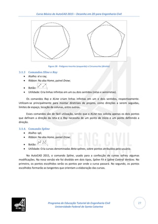 Curso Básico de AutoCAD 2015 – Desenho em 2D para Engenharia Civil
27
Figura 28 - Polígono Inscrito (esquerda) e Circunscrito (direita)
3.1.3 Comandos Xline e Ray
• Atalho: xl e ray;
• Ribbon: Na aba Home, painel Draw;
• Botão: ;
• Utilidade: Cria linhas infinitas em um ou dois sentidos (retas e semirretas).
Os comandos Ray e XLine criam linhas infinitas em um e dois sentidos, respectivamente.
Utilizam-se principalmente para montar diretrizes de projeto, como direções a serem seguidas,
limites de espaço, locação de colunas, entre outros.
Esses comandos são de fácil utilização, sendo que o XLine nos solicita apenas os dois pontos
que definam a direção da reta e o Ray necessita de um ponto de início e um ponto definindo a
direção.
3.1.4. Comando Spline
• Atalho: spl;
• Ribbon: Na aba Home, painel Draw;
• Botão: ;
• Utilidade: Cria curvas denominadas Beta-splines, sobre pontos atribuídos pelo usuário.
No AutoCAD 2015, o comando Spline, usado para a confecção de curvas sofreu algumas
modificações. Na nova versão ele foi dividido em dois tipos, Spline Fit e Spline Control Vertices. No
primeiro, os pontos escolhidos serão os pontos por onde a curva passará. No segundo, os pontos
escolhidos formarão as tangentes que orientam a elaboração das curvas.
Programa de Educação Tutorial de Engenharia Civil
Universidade Federal de Santa Catarina
 