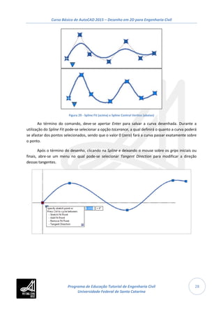Curso Básico de AutoCAD 2015 – Desenho em 2D para Engenharia Civil
28
Figura 29 - Spline Fit (acima) e Spline Control Vertice (abaixo)
Ao término do comando, deve-se apertar Enter para salvar a curva desenhada. Durante a
utilização do Spline Fit pode-se selecionar a opção toLerance, a qual definirá o quanto a curva poderá
se afastar dos pontos selecionados, sendo que o valor 0 (zero) fará a curva passar exatamente sobre
o ponto.
Após o término do desenho, clicando na Spline e deixando o mouse sobre os grips iniciais ou
finais, abre-se um menu no qual pode-se selecionar Tangent Direction para modificar a direção
dessas tangentes.
Programa de Educação Tutorial de Engenharia Civil
Universidade Federal de Santa Catarina
 