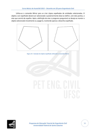 Curso Básico de AutoCAD 2015 – Desenho em 2D para Engenharia Civil
32
Utiliza-se o comando Mirror para se criar cópias espelhadas de entidades selecionadas. O
objeto a ser espelhado deverá ser selecionado e posteriormente deve-se definir, com dois pontos, o
eixo que servirá de espelho. Após a definição do eixo o programa perguntará se deseja-se manter o
objeto selecionado inicialmente ou apagá-lo, mantendo apenas o desenho espelhado.
Figura 33 - Exemplo de objeto espelhado utilizando o comando Mirror
Programa de Educação Tutorial de Engenharia Civil
Universidade Federal de Santa Catarina
 