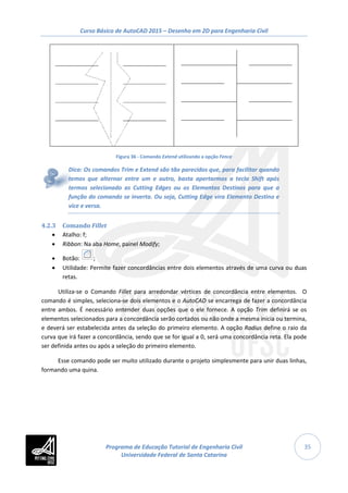 Curso Básico de AutoCAD 2015 – Desenho em 2D para Engenharia Civil
35
Figura 36 - Comando Extend utilizando a opção Fence
Dica: Os comandos Trim e Extend são tão parecidos que, para facilitar quando
temos que alternar entre um e outro, basta apertarmos a tecla Shift após
termos selecionado as Cutting Edges ou os Elementos Destinos para que a
função do comando se inverta. Ou seja, Cutting Edge vira Elemento Destino e
vice e versa.
4.2.3 Comando Fillet
• Atalho: f;
• Ribbon: Na aba Home, painel Modify;
• Botão: ;
• Utilidade: Permite fazer concordâncias entre dois elementos através de uma curva ou duas
retas.
Utiliza-se o Comando Fillet para arredondar vértices de concordância entre elementos. O
comando é simples, seleciona-se dois elementos e o AutoCAD se encarrega de fazer a concordância
entre ambos. É necessário entender duas opções que o ele fornece. A opção Trim definirá se os
elementos selecionados para a concordância serão cortados ou não onde a mesma inicia ou termina,
e deverá ser estabelecida antes da seleção do primeiro elemento. A opção Radius define o raio da
curva que irá fazer a concordância, sendo que se for igual a 0, será uma concordância reta. Ela pode
ser definida antes ou após a seleção do primeiro elemento.
Esse comando pode ser muito utilizado durante o projeto simplesmente para unir duas linhas,
formando uma quina.
Programa de Educação Tutorial de Engenharia Civil
Universidade Federal de Santa Catarina
 