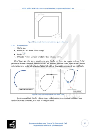 Curso Básico de AutoCAD 2015 – Desenho em 2D para Engenharia Civil
37
Figura 38: Exemplo de chanfros com distâncias iguais e diferentes
4.2.5 Blend Curves
• Atalho: ble;
• Ribbon: Na aba Home, painel Modify;
• Botão: ;
• Utilidade: Permite unir com uma Spline duas linhas ou curvas.
Blend Cuves permite que o usuário crie uma ligação em linhas ou curvas, podendo fechar
geometrias abertas. Primeiro, seleciona-se uma das pontas a ser conectada e depois a outra, então
automaticamente será criada a ligação. Após criada a Blend Curve pode-se selecioná-la e modifica-la.
Figura 39 - Criação e modificação de uma Blend Curve
Os comandos Fillet, Chanfer e Blend Curves estão locados no mesmo local na Ribbon, para
selecionar um dos comandos, é só clicar na seta para baixo.
Programa de Educação Tutorial de Engenharia Civil
Universidade Federal de Santa Catarina
 