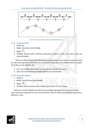 Curso Básico de AutoCAD 2015 – Desenho em 2D para Engenharia Civil
40
Figura 43 - Divisões feitas através do Comando Measure.
4.2.9 Comando PEdit
• Atalho: pe;
• Ribbon: Aba Home, Painel Modify;
• Botão: ;
• Utilidade: Permite editar Polilinhas previamente criadas ou ainda criar novas a partir de
outras entidades.
Utiliza-se o PEdit (Polilyne Edit) selecionando a polilinha que se quer editar, ou ainda uma linha
ou spline que queremos transformar em uma polilinha para assim ser editada. Dentre as opções
fornecidas, as mais utilizadas são:
• Join: Une entidades que tenham uma de suas extremidades em comum;
• Close: Faz o fechamento da entidade ligando suas extremidades.
4.2.10 Comando Explode
• Atalho: x;
• Ribbon: Na aba Home, painel Modify;
• Botão: ;
• Utilidade: Retira o vínculo entre entidades que formam um único objeto.
Utiliza-se o comando Explode para fazer com que objetos agrupados em uma única entidade
sejam novamente separados em suas formas primárias. Pode-se utilizá-lo em entidades como blocos,
polilinhas e cotas.
Programa de Educação Tutorial de Engenharia Civil
Universidade Federal de Santa Catarina
 