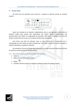 Curso Básico de AutoCAD 2015 – Desenho em 2D para Engenharia Civil
45
6 Sexta Aula
Na sexta aula será explicado como estruturar e organizar o desenho através de camadas
(Layers).
Figura 47 - Painel Layers
Layers são camadas de um desenho, independentes entre si, que agrupam os elementos do
desenho criados pelo usuário. São responsáveis por atribuir algumas características que
posteriormente irão refletir na configuração de impressão. Além disso, é também uma forma de
atribuir características em massa a um conjunto de elementos semelhantes.
Uma forma mais fácil de entender como as layers funcionam é compará-las com a
sobreposição de várias folhas de papel transparentes. Cada folha contém uma parte do projeto e,
quando sobrepostas, completam o desenho.
De modo geral, costuma-se utilizar layers diferentes para cada conjunto de elementos distintos
do desenho, previamente à sua utilização efetiva.
6.1 Ferramenta Layer (Gerenciador de Layers)
• Atalho: la;
• Ribbon: Na aba Home, painel Layers;
• Botão: ;
• Utilidade: Permite estruturar e organizar o desenho através de camadas (Layers).
Programa de Educação Tutorial de Engenharia Civil
Universidade Federal de Santa Catarina
 