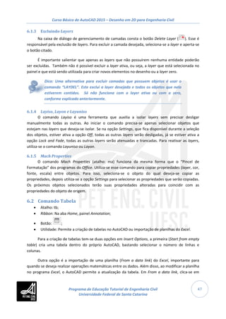 Curso Básico de AutoCAD 2015 – Desenho em 2D para Engenharia Civil
47
6.1.3 Excluindo Layers
Na caixa de diálogo de gerenciamento de camadas consta o botão Delete Layer ( ). Esse é
responsável pela exclusão de layers. Para excluir a camada desejada, seleciona-se a layer e aperta-se
o botão citado.
É importante salientar que apenas as layers que não possuírem nenhuma entidade poderão
ser excluídas. Também não é possível excluir a layer ativa, ou seja, a layer que está selecionada no
painel e que está sendo utilizada para criar novos elementos no desenho ou a layer zero.
Dica: Uma alternativa para excluir camadas que possuem objetos é usar o
comando “LAYDEL”. Este exclui a layer desejada e todos os objetos que nela
estiverem contidos. Só não funciona com a layer ativa ou com a zero,
conforme explicado anteriormente.
6.1.4 Layiso, Layon e Layuniso
O comando Layiso é uma ferramenta que auxilia a isolar layers sem precisar desligar
manualmente todas as outras. Ao iniciar o comando precisa-se apenas selecionar objetos que
estejam nas layers que deseja-se isolar. Se na opção Settings, que fica disponível durante a seleção
dos objetos, estiver ativa a opção Off, todas as outras layers serão desligadas, já se estiver ativa a
opção Lock and Fade, todas as outras layers serão atenuadas e trancadas. Para reativar as layers,
utiliza-se o comando Layuniso ou Layon.
6.1.5 Mach Properties
O comando Mach Properties (atalho: ma) funciona da mesma forma que o “Pincel de
Formatação” dos programas do Office. Utiliza-se esse comando para copiar propriedades (layer, cor,
fonte, escala) entre objetos. Para isso, seleciona-se o objeto do qual deseja-se copiar as
propriedades, depois utiliza-se a opção Settings para selecionar as propriedades que serão copiadas.
Os próximos objetos selecionados terão suas propriedades alteradas para coincidir com as
propriedades do objeto de origem.
6.2 Comando Tabela
• Atalho: tb;
• Ribbon: Na aba Home, painel Annotation;
• Botão: ;
• Utilidade: Permite a criação de tabelas no AutoCAD ou importação de planilhas do Excel.
Para a criação de tabelas tem-se duas opções em Insert Options, a primeira (Start from empty
table) cria uma tabela dentro do próprio AutoCAD, bastando selecionar o número de linhas e
colunas.
Outra opção é a importação de uma planilha (From a data link) do Excel, importante para
quando se deseja realizar operações matemáticas entre os dados. Além disso, ao modificar a planilha
no programa Excel, o AutoCAD permite a atualização da tabela. Em From a data link, clica-se em
Programa de Educação Tutorial de Engenharia Civil
Universidade Federal de Santa Catarina
 