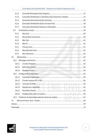 Curso Básico de AutoCAD 2015 – Desenho em 2D para Engenharia Civil
4
9.1.3 Comando Dimangular (Cota Angular):.......................................................................... 57
9.1.4 Comandos Dimdiameter e Dimradius (Cota Diametral e Radial):................................. 57
9.1.5 Comandos Dimcontinue (Cota contínua): ..................................................................... 58
9.1.6 Comandos Dimbaseline (Cota com base fixa):.............................................................. 58
9.1.7 Comandos Dimordinate (Abcissa e Ordenada): ............................................................ 58
9.2 Formatando as cotas............................................................................................................. 59
9.2.1 Aba Lines........................................................................................................................ 60
9.2.2 Aba Symbols and Arrows............................................................................................... 60
9.2.3 Aba Text......................................................................................................................... 61
9.2.4 Aba Fit............................................................................................................................ 61
9.2.5 Primary Units................................................................................................................. 61
9.2.6 Aba Alternate Units ....................................................................................................... 61
9.2.7 Aba Tolerances .............................................................................................................. 61
10 Décima Aula............................................................................................................................... 62
10.1 Montagem da Prancha.......................................................................................................... 62
10.1.1 Criando Viewports......................................................................................................... 62
10.1.2 Definindo a Escala ......................................................................................................... 63
10.1.3 Margens e Selos............................................................................................................. 63
10.2 Configurando a Impressão .................................................................................................... 63
10.2.1 Instalando impressoras ................................................................................................. 64
10.2.2 Criando arquivos PLT e PDF........................................................................................... 64
10.2.3 Tamanho da folha.......................................................................................................... 65
10.2.4 Seleção para impressão................................................................................................. 65
10.2.5 Plot Styles (Penas) ......................................................................................................... 65
10.2.6 Configurando Layers no Layout..................................................................................... 66
10.3 Problemas de desconfiguração dos textos do projeto.......................................................... 67
11 Décima Primeira Aula - Projeto................................................................................................ 69
Anexos................................................................................................................................................... 70
Realização.............................................................................................................................................. 72
Programa de Educação Tutorial de Engenharia Civil
Universidade Federal de Santa Catarina
 