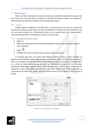 Curso Básico de AutoCAD 2015 – Desenho em 2D para Engenharia Civil
49
7 Sétima Aula
Nesta aula serão abordados dois novos comandos que auxiliarão na produção do projeto. São
eles: Textos, que irão representar as legendas e anotações do projeto e Blocos, que ajudarão na
automatização dos desenhos e também na humanização de projetos.
7.1 Textos
Existem algumas entidades no AutoCAD que, ao invés de terem cada uma um conjunto de
características próprias, podem seguir um estilo pré-definido. Por exemplo, os textos podem ter cada
um uma fonte, tamanho, cor e alinhamento, porém, em um projeto onde tudo é padronizado, é
muito mais prático definir certos padrões e associar os textos a eles.
7.1.1 Comando Style (Text Style)
• Atalho: st;
• Ribbon: Na aba Home, painel Annotation (Expandindo o painel clicando na seta ao lado do
nome do painel);
• Botão: ;
• Utilidade: Cria e altera estilos de textos a serem usados no desenho.
O comando Style abre uma janela onde define-se estilos de textos a serem utilizados no
desenho. Nos três botões à direita pode-se ativar, criar e deletar estilos. Em Font Name escolhe-se a
fonte a ser utilizada e em Font Style define-se se ela estará em negrito e/ou itálico. Em Height define-
se a altura do texto, lembrando que ela deve ser informada na unidade em que se estiver
desenhando. Além disso, podemos deixar a altura do texto com o valor 0, assim, sempre que for
colocado um texto, será pedido para informar a sua altura. Textos novos serão criados com as
características do estilo ativo, porém, alterá-los posteriormente não irá alterar os outros textos já
criados.
Figura 50 - Janela de opções do Text Style
Programa de Educação Tutorial de Engenharia Civil
Universidade Federal de Santa Catarina
 
