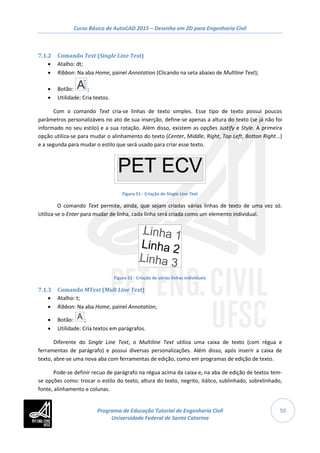 Curso Básico de AutoCAD 2015 – Desenho em 2D para Engenharia Civil
50
7.1.2 Comando Text (Single Line Text)
• Atalho: dt;
• Ribbon: Na aba Home, painel Annotation (Clicando na seta abaixo de Multline Text);
• Botão: ;
• Utilidade: Cria textos.
Com o comando Text cria-se linhas de texto simples. Esse tipo de texto possui poucos
parâmetros personalizáveis no ato de sua inserção, define-se apenas a altura do texto (se já não foi
informado no seu estilo) e a sua rotação. Além disso, existem as opções Justify e Style. A primeira
opção utiliza-se para mudar o alinhamento do texto (Center, Middle, Right, Top Left, Botton Right...)
e a segunda para mudar o estilo que será usado para criar esse texto.
Figura 51 - Criação de Single Line Text
O comando Text permite, ainda, que sejam criadas várias linhas de texto de uma vez só.
Utiliza-se o Enter para mudar de linha, cada linha será criada como um elemento individual.
Figura 52 - Criação de várias linhas individuais
7.1.3 Comando MText (Mult Line Text)
• Atalho: t;
• Ribbon: Na aba Home, painel Annotation;
• Botão: ;
• Utilidade: Cria textos em parágrafos.
Diferente do Single Line Text, o Multiline Text utiliza uma caixa de texto (com régua e
ferramentas de parágrafo) e possui diversas personalizações. Além disso, após inserir a caixa de
texto, abre-se uma nova aba com ferramentas de edição, como em programas de edição de texto.
Pode-se definir recuo de parágrafo na régua acima da caixa e, na aba de edição de textos tem-
se opções como: trocar o estilo do texto, altura do texto, negrito, itálico, sublinhado, sobrelinhado,
fonte, alinhamento e colunas.
Programa de Educação Tutorial de Engenharia Civil
Universidade Federal de Santa Catarina
 