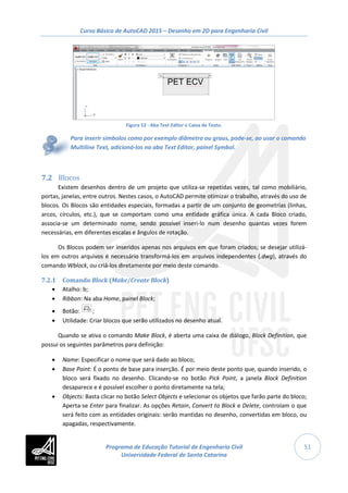 Curso Básico de AutoCAD 2015 – Desenho em 2D para Engenharia Civil
51
Figura 53 - Aba Text Editor e Caixa de Texto.
Para inserir símbolos como por exemplo diâmetro ou graus, pode-se, ao usar o comando
Multiline Text, adicioná-los na aba Text Editor, painel Symbol.
7.2 Blocos
Existem desenhos dentro de um projeto que utiliza-se repetidas vezes, tal como mobiliário,
portas, janelas, entre outros. Nestes casos, o AutoCAD permite otimizar o trabalho, através do uso de
blocos. Os Blocos são entidades especiais, formadas a partir de um conjunto de geometrias (linhas,
arcos, círculos, etc.), que se comportam como uma entidade gráfica única. A cada Bloco criado,
associa-se um determinado nome, sendo possível inseri-lo num desenho quantas vezes forem
necessárias, em diferentes escalas e ângulos de rotação.
Os Blocos podem ser inseridos apenas nos arquivos em que foram criados; se desejar utilizá-
los em outros arquivos é necessário transformá-los em arquivos independentes (.dwg), através do
comando Wblock, ou criá-los diretamente por meio deste comando.
7.2.1 Comando Block (Make/Create Block)
• Atalho: b;
• Ribbon: Na aba Home, painel Block;
• Botão: ;
• Utilidade: Criar blocos que serão utilizados no desenho atual.
Quando se ativa o comando Make Block, é aberta uma caixa de diálogo, Block Definition, que
possui os seguintes parâmetros para definição:
• Name: Especificar o nome que será dado ao bloco;
• Base Point: É o ponto de base para inserção. É por meio deste ponto que, quando inserido, o
bloco será fixado no desenho. Clicando-se no botão Pick Point, a janela Block Definition
desaparece e é possível escolher o ponto diretamente na tela;
• Objects: Basta clicar no botão Select Objects e selecionar os objetos que farão parte do bloco;
Aperta-se Enter para finalizar. As opções Retain, Convert to Block e Delete, controlam o que
será feito com as entidades originais: serão mantidas no desenho, convertidas em bloco, ou
apagadas, respectivamente.
Programa de Educação Tutorial de Engenharia Civil
Universidade Federal de Santa Catarina
 