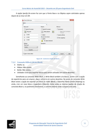 Curso Básico de AutoCAD 2015 – Desenho em 2D para Engenharia Civil
52
A opção Specify On-screen faz com que o Ponto Base e os Objetos sejam solicitados apenas
depois de se clicar em OK.
Figura 54 - Janela de criação de blocos
7.2.2 Comando WBlock (Write Block)
• Atalho: w;
• Ribbon: Não consta;
• Botão: Não consta;
• Utilidade: Criar e/ou exportar blocos para serem utilizados em outros desenhos.
Semelhante ao comando Make Block, o Write Block também cria blocos, porém com a opção
de exportá-los para um arquivo .dwg e utilizá-lo em outros desenhos. Na janela do comando Write
Block existe a opção de exportar um bloco já criado (Block), o desenho inteiro (Entire Drawing) ou
ainda, criar um novo bloco e exportá-lo (Objects). Existe ainda as mesmas opções de criação do
comando Block e, no parâmetro Destination, o caminho destino onde o arquivo será salvo.
Programa de Educação Tutorial de Engenharia Civil
Universidade Federal de Santa Catarina
 