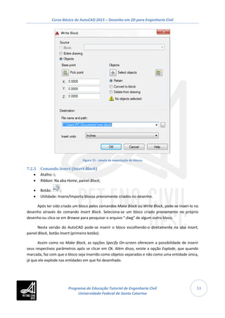 Curso Básico de AutoCAD 2015 – Desenho em 2D para Engenharia Civil
53
Figura 55 - Janela de exportação de blocos
7.2.3 Comando Insert (Insert Block)
• Atalho: i;
• Ribbon: Na aba Home, painel Block;
• Botão: ;
• Utilidade: Insere/Importa blocos previamente criados no desenho.
Após ter sido criado um bloco pelos comandos Make Block ou Write Block, pode-se inseri-lo no
desenho através do comando Insert Block. Seleciona-se um bloco criado previamente no próprio
desenho ou clica-se em Browse para pesquisar o arquivo “.dwg” de algum outro bloco.
Nesta versão do AutoCAD pode-se inserir o bloco escolhendo-o diretamente na aba Insert,
painel Block, botão Insert (primeiro botão).
Assim como no Make Block, as opções Specify On-screen oferecem a possibilidade de inserir
seus respectivos parâmetros após se clicar em Ok. Além disso, existe a opção Explode, que quando
marcada, faz com que o bloco seja inserido como objetos separados e não como uma entidade única,
já que ele explode nas entidades em que foi desenhado.
Programa de Educação Tutorial de Engenharia Civil
Universidade Federal de Santa Catarina
 
