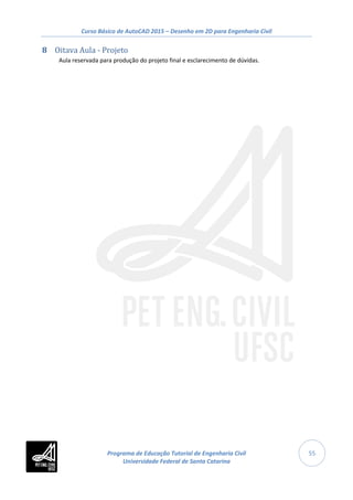 Curso Básico de AutoCAD 2015 – Desenho em 2D para Engenharia Civil
55
8 Oitava Aula - Projeto
Aula reservada para produção do projeto final e esclarecimento de dúvidas.
Programa de Educação Tutorial de Engenharia Civil
Universidade Federal de Santa Catarina
 