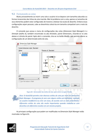 Curso Básico de AutoCAD 2015 – Desenho em 2D para Engenharia Civil
59
9.2 Formatando as cotas
Muito provavelmente ao inserir uma cota o usuário irá se deparar com tamanhos absurdos ou
formas incoerentes das linhas da cota inserida. Não há problema com a cota, apenas os tamanhos de
seus elementos podem estar configurados de maneira a destoar da escala do desenho. Embora essas
configurações sejam pessoais, cabe ao desenhista colocá-las em tamanho compatível com o resto do
desenho.
O comando que acessa o menu de configurações das cotas (Dimension Style Manager) é o
Dimstyle (atalho d), também encontrado na aba Annotate, painel Dimensions, clicando-se na seta
abaixo e à direita do painel. Após abrir o comando, clica-se no botão Modify, que permite alterar as
configurações de um determinado estilo de cota.
Figura 60 - Gerenciador dos estilos de cota, após entrar na opção Modify.
Dica: O AutoCAD permite criar diversos estilos de cota por meio do Dimension
Style Manager. O programa já vem com alguns estilos pré-definidos, cabendo
ao usuário modificá-lo ou criar um novo, de acordo com as suas preferências.
Diferentes estilos de cota são muito importantes quando trabalha-se com
desenhos em diferentes escalas em um mesmo projeto.
As principais configurações que podem ser modificadas no Dimension Style Manager estão
mostradas na Figura 61.
Programa de Educação Tutorial de Engenharia Civil
Universidade Federal de Santa Catarina
 