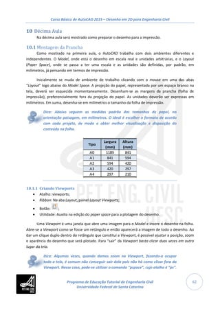 Curso Básico de AutoCAD 2015 – Desenho em 2D para Engenharia Civil
62
10 Décima Aula
Na décima aula será mostrado como preparar o desenho para a impressão.
10.1 Montagem da Prancha
Como mostrado na primeira aula, o AutoCAD trabalha com dois ambientes diferentes e
independentes. O Model, onde está o desenho em escala real e unidades arbitrárias, e o Layout
(Paper Space), onde se passa a ter uma escala e as unidades são definidas, por padrão, em
milímetros, já pensando em termos de impressão.
Inicialmente se muda de ambiente de trabalho clicando com o mouse em uma das abas
“Layout” logo abaixo do Model Space. A projeção do papel, representada por um espaço branco na
tela, deverá ser esquecida momentaneamente. Desenham-se as margens da prancha (folha de
impressão), preferencialmente fora da projeção do papel. As unidades deverão ser expressas em
milímetros. Em suma, desenha-se em milímetros o tamanho da folha de impressão.
Dica: Abaixo seguem as medidas padrão dos tamanhos de papel, na
orientação paisagem, em milímetros. O ideal é escolher o formato de acordo
com cada projeto, de modo a obter melhor visualização e disposição do
conteúdo na folha.
10.1.1 Criando Viewports
• Atalho: viewports;
• Ribbon: Na aba Layout, painel Layout Viewports;
• Botão: ;
• Utilidade: Auxilia na edição do paper space para a plotagem do desenho.
Uma Viewport é uma janela que abre uma imagem para o Model e insere o desenho na folha.
Abre-se a Viewport como se fosse um retângulo e então aparecerá a imagem de todo o desenho. Ao
dar um clique duplo dentro do retângulo que constitui a Viewport, é possível ajustar a posição, zoom
e aparência do desenho que será plotado. Para “sair” da Viewport basta clicar duas vezes em outro
lugar da tela.
Dica: Algumas vezes, quando damos zoom na Viewport, fazendo-a ocupar
toda a tela, é comum não conseguir sair dela pois não há como clicar fora da
Viewport. Nesse caso, pode-se utilizar o comando “pspace”, cujo atalho é “ps”.
Tipo
Largura
(mm)
Altura
(mm)
A0 1189 841
A1 841 594
A2 594 420
A3 420 297
A4 297 210
Programa de Educação Tutorial de Engenharia Civil
Universidade Federal de Santa Catarina
 