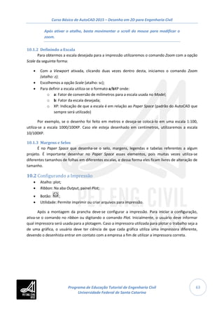 Curso Básico de AutoCAD 2015 – Desenho em 2D para Engenharia Civil
63
Após ativar o atalho, basta movimentar o scroll do mouse para modificar o
zoom.
10.1.2 Definindo a Escala
Para obtermos a escala desejada para a impressão utilizaremos o comando Zoom com a opção
Scale da seguinte forma:
• Com a Viewport ativada, clicando duas vezes dentro desta, iniciamos o comando Zoom
(atalho: z);
• Escolhemos a opção Scale (atalho: sc);
• Para definir a escala utiliza-se o formato a/bXP onde:
o a: Fator de conversão de milímetros para a escala usada no Model;
o b: Fator da escala desejada;
o XP: Indicação de que a escala é em relação ao Paper Space (padrão do AutoCAD que
sempre será utilizado)
Por exemplo, se o desenho foi feito em metros e deseja-se colocá-lo em uma escala 1:100,
utiliza-se a escala 1000/100XP. Caso ele esteja desenhado em centímetros, utilizaremos a escala
10/100XP.
10.1.3 Margens e Selos
É no Paper Space que desenha-se o selo, margens, legendas e tabelas referentes a algum
projeto. É importante desenhar no Paper Space esses elementos, pois muitas vezes utiliza-se
diferentes tamanhos de folhas em diferentes escalas, e dessa forma eles ficam livres de alteração de
tamanho.
10.2 Configurando a Impressão
• Atalho: plot;
• Ribbon: Na aba Output, painel Plot;
• Botão: ;
• Utilidade: Permite imprimir ou criar arquivos para impressão.
Após a montagem da prancha deve-se configurar a impressão. Para iniciar a configuração,
ativa-se o comando no ribbon ou digitando o comando Plot. Inicialmente, o usuário deve informar
qual impressora será usada para a plotagem. Caso a impressora utilizada para plotar o trabalho seja a
de uma gráfica, o usuário deve ter ciência de que cada gráfica utiliza uma impressora diferente,
devendo o desenhista entrar em contato com a empresa a fim de utilizar a impressora correta.
Programa de Educação Tutorial de Engenharia Civil
Universidade Federal de Santa Catarina
 