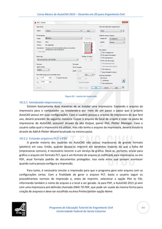 Curso Básico de AutoCAD 2015 – Desenho em 2D para Engenharia Civil
64
Figura 62 - Janela de impressão
10.2.1 Instalando impressoras
Existem basicamente duas maneiras de se instalar uma impressora: Copiando o arquivo da
impressora para o computador ou instalando-a por meio de um passo a passo que o próprio
AutoCAD possui em suas configurações. Caso o usuário possua o arquivo da impressora de que fará
uso, deverá proceder da seguinte maneira: Copiar o arquivo do local de origem e colar na pasta de
impressoras do AutoCAD, acessível através da aba Output, painel Plot, Plotter Manager. Caso o
usuário saiba qual a impressora irá utilizar, mas não tenha o arquivo da impressora, deverá instalá-la
através do Add-A-Plotter Wizard localizado na mesma pasta.
10.2.2 Criando arquivos PLT e PDF
A grande maioria dos usuários do AutoCAD não possui impressoras de grande formato
(plotters) em casa. Então, quando deseja-se imprimir em tamanhos maiores do que a folha A4
(impressoras comuns), é necessário recorrer a um serviço de gráfica. Deve-se, portanto, enviar para
gráfica o arquivo em formato PLT, que é um formato de arquivo já codificado para impressora, ou em
PDF, atual formato padrão de documentos protegidos. Isso evita erros que possam acontecer
quando outra pessoa configura a impressão.
Para tanto, é necessário simular a impressão para que o programa gere este arquivo com as
configurações certas. Com a finalidade de gerar o arquivo PLT, basta o usuário seguir os
procedimentos normais de impressão e, antes de imprimir, selecionar a opção Plot to File,
informando também o nome do arquivo e o local a ser gerado. Já para PDF, o AutoCAD 2015 já vem
com uma impressora pré-definida chamada DWG TO PDF, que pode ser usada da mesma forma para
criação de arquivos e deve ser escolhida na área Printer/plotter opção Name.
Programa de Educação Tutorial de Engenharia Civil
Universidade Federal de Santa Catarina
 