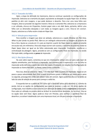 Curso Básico de AutoCAD 2015 – Desenho em 2D para Engenharia Civil
65
10.2.3 Tamanho da folha
Após a etapa da definição da impressora, deve-se continuar ajustando as configurações de
impressão. Seleciona-se o tamanho do papel, equivalente ao desejado na opção Paper Size. As folhas
padrões já vêm com margens, o que pode deslocar o desenho. Para criar uma nova folha sem
margens, deve-se proceder da seguinte maneira: Ativa-se o comando Plot, seleciona-se a impressora
a ser utilizada, clica-se em Properties, Custom paper sizes e em Add. Basta, portanto, definir uma
folha com as dimensões desejadas e com todas as margens iguais a zero. Clica-se em concluir.
Depois, seleciona-se a folha recém-criada em Paper Size.
10.2.4 Seleção para impressão
Para escolher a imagem que deve ser plotada, seleciona-se a opção Window em Plot Area,
What to plot (ainda na janela Plot). Abre-se um retângulo selecionando as margens da prancha de
fora a fora. Ajusta-se a escala em 1:1, pois ao imprimir a partir do Paper Space os objetos já estarão
em escala real, em milímetros. Para esta etapa ocorrer com sucesso, o tamanho da prancha criada no
Paper Space deve ser igual ao da folha selecionada para impressão. Finalmente, escolhe-se a
centralização da plotagem. Agora, procede-se com as configurações finais da impressão, na sessão
Plot style table, configurando as penas de impressão.
10.2.5 Plot Styles (Penas)
Na aula sobre Layers, comentou-se que era interessante utilizar uma cor para cada layer de
objetos semelhantes, pois facilitaria a impressão. Isso acontece pois a espessura e a cor da linha na
impressão serão definidas a partir das cores das Layers. O conjunto de relações Cor/Configuração de
Impressão se chama Plot Style, ou Penas, como é mais conhecida.
Para isso, deve-se selecionar “New...” em Plot Style Table na janela de impressão. Segue-se um
passo a passo selecionando Start from scratch na primeira janela e define-se um nome para a pena
na segunda, prosseguindo então sem alterar nada até concluir. Agora podemos clica-se no botão ao
lado da caixa de seleção de penas para começar a editá-las.
À esquerda tem-se a paleta de 255 cores que o AutoCAD utiliza para desenhos e, à direita da
janela, tem-se as opções de configurações que pode-se associar a cada cor. Há várias opções de
configuração, mas trabalha-se basicamente com definição de cores (Color) e espessuras (Lineweight).
Para cada cor utilizada no projeto deve-se atribuir as características desejadas. Ao terminar, clica-se
na opção Save and Close. Agora pode-se clicar em Preview, para verificar a aparência final do
desenho e, se estiver trabalhando com uma impressora local, em Ok para começar a impressão.
Programa de Educação Tutorial de Engenharia Civil
Universidade Federal de Santa Catarina
 