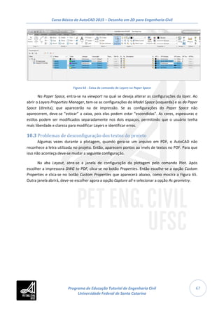 Curso Básico de AutoCAD 2015 – Desenho em 2D para Engenharia Civil
67
Figura 64 - Caixa de comando de Layers no Paper Space
No Paper Space, entra-se na viewport na qual se deseja alterar as configurações da layer. Ao
abrir o Layers Properties Manager, tem-se as configurações do Model Space (esquerda) e as do Paper
Space (direita), que aparecerão na de impressão. Se as configurações do Paper Space não
aparecerem, deve-se “esticar” a caixa, pois elas podem estar “escondidas”. As cores, espessuras e
estilos podem ser modificados separadamente nos dois espaços, permitindo que o usuário tenha
mais liberdade e clareza para modificar Layers e identificar erros.
10.3 Problemas de desconfiguração dos textos do projeto
Algumas vezes durante a plotagem, quando gera-se um arquivo em PDF, o AutoCAD não
reconhece a letra utilizada no projeto. Então, aparecem pontos ao invés de textos no PDF. Para que
isso não aconteça deve-se mudar a seguinte configuração.
Na aba Layout, abre-se a janela de configuração da plotagem pelo comando Plot. Após
escolher a impressora DWG to PDF, clica-se no botão Properties. Então escolhe-se a opção Custom
Properties e clica-se no botão Custom Properties que aparecerá abaixo, como mostra a Figura 65.
Outra janela abrirá, deve-se escolher agora a opção Capture all e selecionar a opção As geometry.
Programa de Educação Tutorial de Engenharia Civil
Universidade Federal de Santa Catarina
 