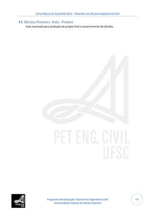 Curso Básico de AutoCAD 2015 – Desenho em 2D para Engenharia Civil
69
11 Décima Primeira Aula - Projeto
Aula reservada para produção do projeto final e esclarecimento de dúvidas.
Programa de Educação Tutorial de Engenharia Civil
Universidade Federal de Santa Catarina
 