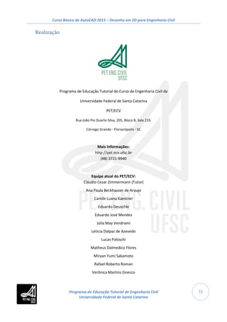 Curso Básico de AutoCAD 2015 – Desenho em 2D para Engenharia Civil
72
Realização
Programa de Educação Tutorial do Curso de Engenharia Civil da
Universidade Federal de Santa Catarina
PET/ECV
Rua João Pio Duarte Silva, 205, Bloco B, Sala 219.
Córrego Grande - Florianópolis - SC
Mais Informações:
http://pet.ecv.ufsc.br
(48) 3721-9940
Equipe atual do PET/ECV:
Cláudio Cesar Zimmermann (Tutor)
Ana Paula Beckhauser de Araujo
Camile Luana Kaestner
Eduardo Deuschle
Eduardo José Mendes
Júlia May Vendrami
Leticia Dalpaz de Azevedo
Lucas Paloschi
Matheus Dalmedico Flores
Miryan Yumi Sakamoto
Rafael Roberto Roman
Verônica Martins Gnecco
Programa de Educação Tutorial de Engenharia Civil
Universidade Federal de Santa Catarina
 