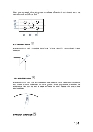 101
Com esse comando dimensionam-se os valores referentes à coordenada zero, ou
seja, ele mede a distância X ou Y.
RADIUS DIMENSION
Comando usado para cotar raios de arcos e círculos, bastando clicar sobre o objeto
desejado.
JOGGED DIMENSION
Comando usado para criar encurtamentos nas cotas de raios. Esses encurtamentos
são usados quando o tamanho do raio é grande, o que prejudicaria o desenho se
fizéssemos uma cota de raio a partir do centro do arco. Nesse caso cria-se um
encurtamento.
DIAMETER DIMENSION
 