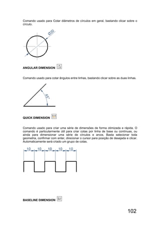 102
Comando usado para Cotar diâmetros de círculos em geral, bastando clicar sobre o
círculo.
ANGULAR DIMENSION
Comando usado para cotar ângulos entre linhas, bastando clicar sobre as duas linhas.
QUICK DIMENSION
Comando usado para criar uma série de dimensões de forma otimizada e rápida. O
comando é particularmente útil para criar cotas por linha de base ou contínuas, ou
ainda para dimensionar uma série de círculos e arcos. Basta selecionar toda
geometria, confirmar com enter, direcionar o cursor para posição de desejada e clicar.
Automaticamente será criado um grupo de cotas.
BASELINE DIMENSION
 