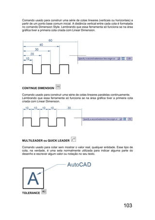 103
Comando usado para construir uma série de cotas lineares (verticais ou horizontais) a
partir de um ponto base comum inicial. A distância vertical entre cada cota é formatada
no comando Dimension Style. Lembrando que essa ferramenta só funciona se na área
gráfica tiver a primeira cota criada com Linear Dimension.
CONTINUE DIMENSION
Comando usado para construir uma série de cotas lineares paralelas continuamente.
Lembrando que essa ferramenta só funciona se na área gráfica tiver a primeira cota
criada com Linear Dimension.
MULTILEADER ou QUICK LEADER
Comando usado para cotar sem mostrar o valor real, qualquer entidade. Esse tipo de
cota, na verdade, é uma seta normalmente utilizada para indicar alguma parte do
desenho e escrever algum valor ou notação no seu texto.
TOLERANCE
 