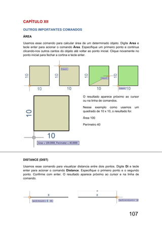 107
CAPÍTULO XlI
OUTROS IMPORTANTES COMANDOS 
ÁREA
Usamos esse comando para calcular área de um determinado objeto. Digite Area e
tecle enter para acionar o comando Área. Especifique um primeiro ponto e continua
clicando-nos outros cantos do objeto até voltar ao ponto inicial. Clique novamente no
ponto inicial para fechar a cortina e tecle enter.
O resultado aparece próximo ao cursor
ou na linha de comandos.
Nesse exemplo como usamos um
quadrado de 10 x 10, o resultado foi:
Área 100
Perímetro 40
DISTANCE (DIST)
Usamos esse comando para visualizar distancia entre dois pontos. Digite Di e tecle
enter para acionar o comando Distance. Especifique o primeiro ponto e o segundo
ponto. Confirme com enter. O resultado aparece próximo ao cursor e na linha de
comando.
 