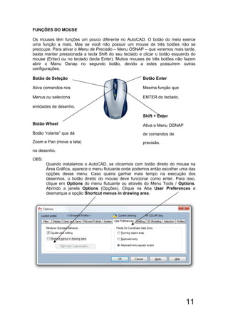 11
FUNÇÕES DO MOUSE
Os mouses têm funções um pouco diferente no AutoCAD. O botão do meio exerce
uma função a mais. Mas se você não possuir um mouse de três botões não se
preocupe. Para ativar o Menu de Precisão – Menu OSNAP – que veremos mais tarde,
basta manter pressionada a tecla Shift do seu teclado e clicar o botão esquerdo do
mouse (Enter) ou no teclado (tecla Enter). Muitos mouses de três botões não fazem
abrir o Menu Osnap no segundo botão, devido a estes possuírem outras
configurações.
Botão de Seleção
Ativa comandos nos
Menus ou seleciona
entidades de desenho.
Botão Wheel
Botão “rolante” que dá
Zoom e Pan (move a tela)
no desenho.
Botão Enter
Mesma função que
ENTER do teclado.
Shift + Enter
Ativa o Menu OSNAP
de comandos de
precisão.
OBS:
Quando instalamos o AutoCAD, se clicarmos com botão direito do mouse na
Área Gráfica, aparece o menu flutuante onde podemos então escolher uma das
opções desse menu. Caso queira ganhar mais tempo na execução dos
desenhos, o botão direito do mouse deve funcionar como enter. Para isso,
clique em Options do menu flutuante ou através do Menu Tools / Options.
Abrindo a janela Options (Opções), Clique na Aba User Preferences e
desmarque a opção Shortcut menus in drawing area.
 