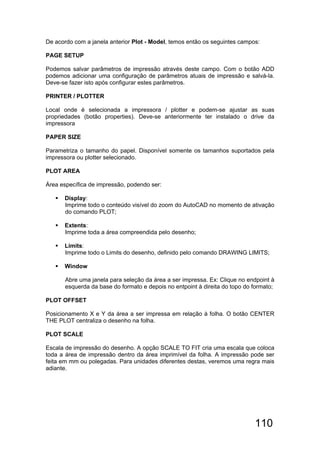 110
De acordo com a janela anterior Plot - Model, temos então os seguintes campos:
PAGE SETUP
Podemos salvar parâmetros de impressão através deste campo. Com o botão ADD
podemos adicionar uma configuração de parâmetros atuais de impressão e salvá-la.
Deve-se fazer isto após configurar estes parâmetros.
PRINTER / PLOTTER
Local onde é selecionada a impressora / plotter e podem-se ajustar as suas
propriedades (botão properties). Deve-se anteriormente ter instalado o drive da
impressora
PAPER SIZE
Parametriza o tamanho do papel. Disponível somente os tamanhos suportados pela
impressora ou plotter selecionado.
PLOT AREA
Área específica de impressão, podendo ser:
 Display:
Imprime todo o conteúdo visível do zoom do AutoCAD no momento de ativação
do comando PLOT;
 Extents:
Imprime toda a área compreendida pelo desenho;
 Limits:
Imprime todo o Limits do desenho, definido pelo comando DRAWING LIMITS;
 Window
Abre uma janela para seleção da área a ser impressa. Ex: Clique no endpoint à
esquerda da base do formato e depois no entpoint à direita do topo do formato;
PLOT OFFSET
Posicionamento X e Y da área a ser impressa em relação à folha. O botão CENTER
THE PLOT centraliza o desenho na folha.
PLOT SCALE
Escala de impressão do desenho. A opção SCALE TO FIT cria uma escala que coloca
toda a área de impressão dentro da área imprimível da folha. A impressão pode ser
feita em mm ou polegadas. Para unidades diferentes destas, veremos uma regra mais
adiante.
 