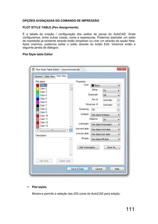111
OPÇÕES AVANÇADAS DO COMANDO DE IMPRESSÃO
PLOT STYLE TABLE (Pen Assignments)
É a tabela de criação / configuração dos estilos de penas do AutoCAD. Onde
configuramos, entre outras coisas, cores e espessuras. Podemos assinalar um estilo
de impressão já existente através botão dropdown ou criar um através da opção New.
Após criarmos, podemos editar o estilo através do botão Edit. Veremos então a
seguinte janela de diálogos:
Plot Style table Editor
 Plot styles
Mostra e permite a seleção das 255 cores do AutoCAD para edição;
 