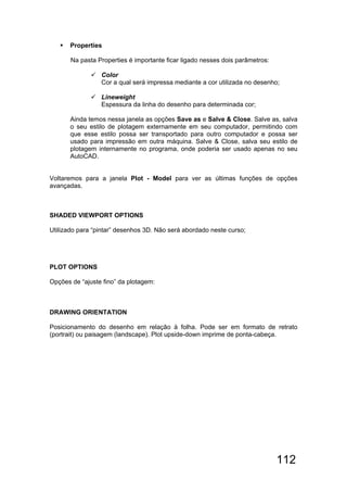 112
 Properties
Na pasta Properties é importante ficar ligado nesses dois parâmetros:
 Color
Cor a qual será impressa mediante a cor utilizada no desenho;
 Lineweight
Espessura da linha do desenho para determinada cor;
Ainda temos nessa janela as opções Save as e Salve & Close. Salve as, salva
o seu estilo de plotagem externamente em seu computador, permitindo com
que esse estilo possa ser transportado para outro computador e possa ser
usado para impressão em outra máquina. Salve & Close, salva seu estilo de
plotagem internamente no programa, onde poderia ser usado apenas no seu
AutoCAD.
Voltaremos para a janela Plot - Model para ver as últimas funções de opções
avançadas.
SHADED VIEWPORT OPTIONS
Utilizado para “pintar” desenhos 3D. Não será abordado neste curso;
PLOT OPTIONS
Opções de “ajuste fino” da plotagem:
DRAWING ORIENTATION
Posicionamento do desenho em relação à folha. Pode ser em formato de retrato
(portrait) ou paisagem (landscape). Plot upside-down imprime de ponta-cabeça.
 