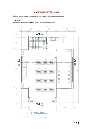 114
CADERNO DE EXERCÍCIOS
Nessa etapa vamos desenvolver um Projeto Arquitetônico simples.
1º Passo.
Desenhe a Planta Baixa de acordo com modelo abaixo.
 