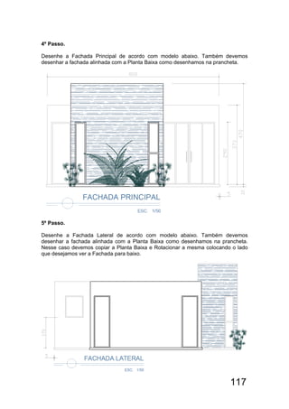 117
4º Passo.
Desenhe a Fachada Principal de acordo com modelo abaixo. Também devemos
desenhar a fachada alinhada com a Planta Baixa como desenhamos na prancheta.
5º Passo.
Desenhe a Fachada Lateral de acordo com modelo abaixo. Também devemos
desenhar a fachada alinhada com a Planta Baixa como desenhamos na prancheta.
Nesse caso devemos copiar a Planta Baixa e Rotacionar a mesma colocando o lado
que desejamos ver a Fachada para baixo.
 