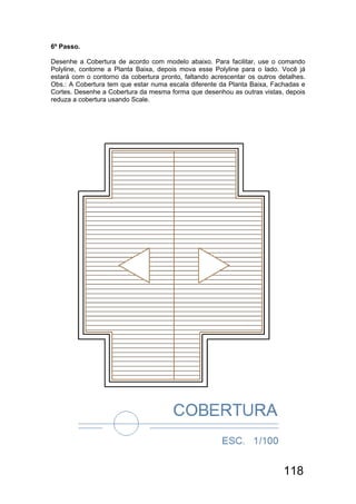 118
6º Passo.
Desenhe a Cobertura de acordo com modelo abaixo. Para facilitar, use o comando
Polyline, contorne a Planta Baixa, depois mova esse Polyline para o lado. Você já
estará com o contorno da cobertura pronto, faltando acrescentar os outros detalhes.
Obs.: A Cobertura tem que estar numa escala diferente da Planta Baixa, Fachadas e
Cortes. Desenhe a Cobertura da mesma forma que desenhou as outras vistas, depois
reduza a cobertura usando Scale.
 
