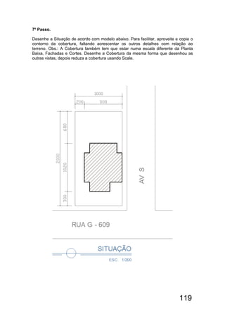 119
7º Passo.
Desenhe a Situação de acordo com modelo abaixo. Para facilitar, aproveite e copie o
contorno da cobertura, faltando acrescentar os outros detalhes com relação ao
terreno. Obs.: A Cobertura também tem que estar numa escala diferente da Planta
Baixa, Fachadas e Cortes. Desenhe a Cobertura da mesma forma que desenhou as
outras vistas, depois reduza a cobertura usando Scale.
 