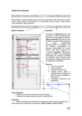 12
BARRA DE STANDARD
Barra Padrão. Contem funções comuns entre os programas como, New (Novo), Open
(Abrir), Save (Salvar), Plot (Imprimir), Cut (Recortar), Copy (Copiar), Paste (Colar),
Undo (Desfazer), Redo (Refazer).
Match Properties Properties
Na Barra de Standard temos dois
comandos a serem utilizados para
alterar as características de objetos.
Match Properties, pede-se uma
entidade e a partir desta transforma
as outras selecionadas
posteriormente em entidades com
as mesmas propriedades da
primeira (propriedade de textos,
layers, cores, tipos de linhas), etc.
A paleta Properties, Comando
capaz de alterar as propriedades
particulares de qualquer entidade
do AutoCAD. Este comando abre
uma janela de diálogos para efetuar
as alterações na entidade.
General
 Color (cor da linha)
 Layer (camada)
 Linetype (tipo de linha)
 Linetype scale (altera o
espaçamento do traçado em
caso de linhas tracejadas e
traço ponto)
 Lineweight (espessura dos
elementos)
3D visualization
 Mostra uma lista de materiais de preenchimentos
inseridos nos objetos quando usamos o AutoCAD 3D.
Geometry
 Mostra a posição dos elementos em relação ao ponto inicial e ao ponto final.
São valores de coordenadas de elementos. Start X, Start Y e End X, End Y
 
