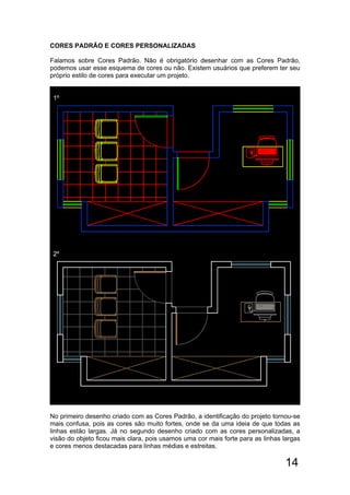 14
CORES PADRÃO E CORES PERSONALIZADAS
Falamos sobre Cores Padrão. Não é obrigatório desenhar com as Cores Padrão,
podemos usar esse esquema de cores ou não. Existem usuários que preferem ter seu
próprio estilo de cores para executar um projeto.
1º
2º
No primeiro desenho criado com as Cores Padrão, a identificação do projeto tornou-se
mais confusa, pois as cores são muito fortes, onde se da uma ideia de que todas as
linhas estão largas. Já no segundo desenho criado com as cores personalizadas, a
visão do objeto ficou mais clara, pois usamos uma cor mais forte para as linhas largas
e cores menos destacadas para linhas médias e estreitas.
 