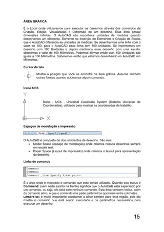15
ÁREA GRÁFICA
É o Local onde utilizaremos para executar os desenhos através dos comandos de
Criação, Edição, Visualização e Dimensão de um desenho. Esta área possui
dimensões infinitas. O AutoCAD não reconhece unidades de medidas quando
desenhamos um elemento. Somente na Inserção de Elementos e Criação de Blocos
que o AutoCAD diferencia as unidades de medidas. Se desenharmos uma linha com o
valor de 100, para o AutoCAD essa linha tem 100 unidades. Se imprimirmos um
desenho com 100 Unidades e depois medirmos esse desenho com uma escala,
obteremos o valor de 100 Milímetros. Podemos afirmar então que, 100 Unidades são
iguais a 100 Milímetros. Saberemos então que estamos desenhando no AutoCAD em
Milímetros.
Cursor de tela
Mostra a posição que você se encontra na área gráfica. Assume também
outras formas quando acionamos algum comando.
Ícone UCS
Ícone - UCS - Universal Coodinate System (Sistema Universal de
Coordenadas), utilizado para mostrar as coordenadas de trabalho.
Espaços de modelação e impressão
O AutoCAD é composto de dois ambientes de desenho. São eles:
 Model Space (espaço de modelação) onde criamos nossos desenhos sempre
em escala real.
 Paper Space (Layout de impressão) onde criamos o layout para apresentação
do desenho.
Linha de comando
É a área onde é mostrado o comando que está sendo utilizado. Quando seu status é
Command: (sem nada escrito na frente) significa que o AutoCAD está esperando por
um comando, ou seja, ele está sem nenhum comando. Esta área também indica, além
do comando ativo, o que o comando nos pede parâmetros opcionais entre colchetes.
Lembre-se: é muito importante acostumar a olhar sempre para esta região, pois ela
mostra o comando que está sendo executado e os parâmetros necessários para
executar um desenho.
 