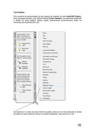 16
Tool Palettes
Se a escolha de padronização do seu espaço de trabalho foi pelo AutoCAD Classic,
será carregada também uma Paleta Padrão (Tools Palettes), normalmente localizada
a direita na Área Gráfica. Nessa paleta praticamente encontraremos todos os
comandos do AutoCAD 2D e 3D.
Se clicarmos no ícone da base direita da paleta, abre-se um menu flutuante á direita
da paleta na qual podemos marcar as opções desejadas, seja para 2D ou 3D.
 