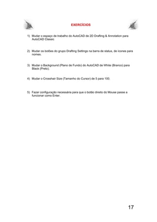 17
EXERCÍCIOS
1) Mudar o espaço de trabalho do AutoCAD de 2D Drafting & Annotation para
AutoCAD Classic
2) Mudar os botões do grupo Drafting Settings na barra de status, de ícones para
nomes.
3) Mudar o Background (Plano de Fundo) do AutoCAD de White (Branco) para
Black (Preto).
4) Mudar o Crosshair Size (Tamanho do Cursor) de 5 para 100.
5) Fazer configuração necessária para que o botão direito do Mouse passe a
funcionar como Enter.
 