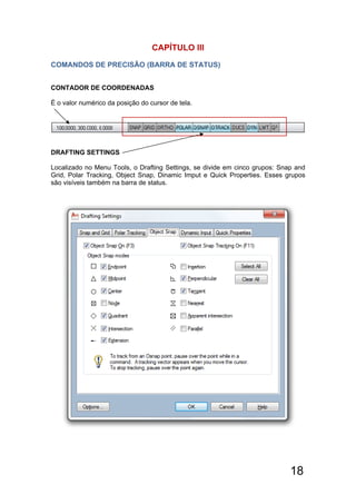 18
CAPÍTULO llI
COMANDOS DE PRECISÃO (BARRA DE STATUS)
CONTADOR DE COORDENADAS
É o valor numérico da posição do cursor de tela.
DRAFTING SETTINGS
Localizado no Menu Tools, o Drafting Settings, se divide em cinco grupos: Snap and
Grid, Polar Tracking, Object Snap, Dinamic Imput e Quick Properties. Esses grupos
são visíveis também na barra de status.
 