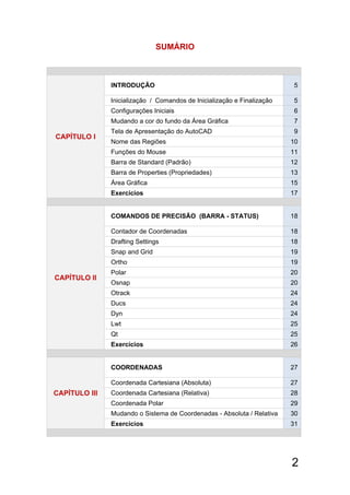 2
SUMÁRIO
CAPÍTULO I 
INTRODUÇÃO 5
Inicialização / Comandos de Inicialização e Finalização 5
Configurações Iniciais 6
Mudando a cor do fundo da Área Gráfica 7
Tela de Apresentação do AutoCAD 9
Nome das Regiões 10
Funções do Mouse 11
Barra de Standard (Padrão) 12
Barra de Properties (Propriedades) 13
Área Gráfica 15
Exercícios 17
CAPÍTULO Il
COMANDOS DE PRECISÃO (BARRA - STATUS) 18
Contador de Coordenadas 18
Drafting Settings 18
Snap and Grid 19
Ortho 19
Polar 20
Osnap 20
Otrack 24
Ducs 24
Dyn 24
Lwt 25
Qt 25
Exercícios 26
CAPÍTULO Ill
COORDENADAS 27
Coordenada Cartesiana (Absoluta) 27
Coordenada Cartesiana (Relativa) 28
Coordenada Polar 29
Mudando o Sistema de Coordenadas - Absoluta / Relativa 30
Exercícios 31
 