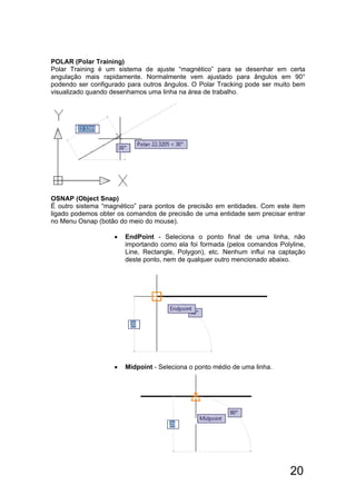 20
POLAR (Polar Training)
Polar Training é um sistema de ajuste “magnético” para se desenhar em certa
angulação mais rapidamente. Normalmente vem ajustado para ângulos em 90°
podendo ser configurado para outros ângulos. O Polar Tracking pode ser muito bem
visualizado quando desenhamos uma linha na área de trabalho.
OSNAP (Object Snap)
É outro sistema “magnético” para pontos de precisão em entidades. Com este item
ligado podemos obter os comandos de precisão de uma entidade sem precisar entrar
no Menu Osnap (botão do meio do mouse).
 EndPoint - Seleciona o ponto final de uma linha, não
importando como ela foi formada (pelos comandos Polyline,
Line, Rectangle, Polygon), etc. Nenhum influi na captação
deste ponto, nem de qualquer outro mencionado abaixo.
 Midpoint - Seleciona o ponto médio de uma linha.
 